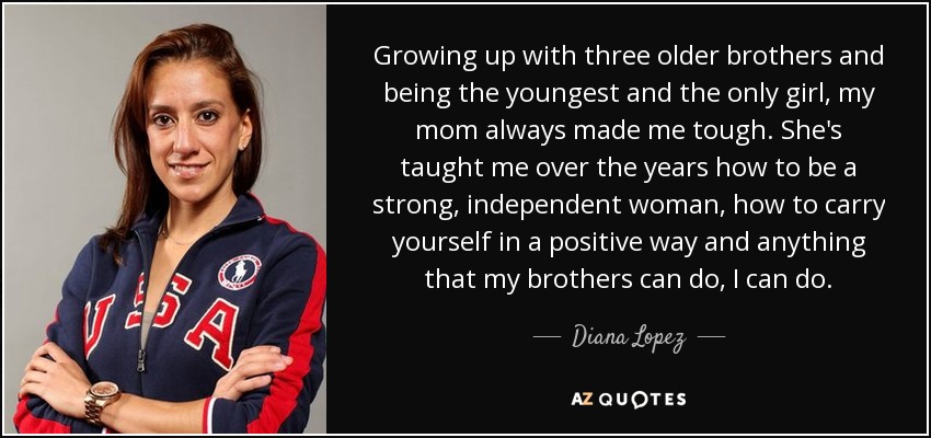 Growing up with three older brothers and being the youngest and the only girl, my mom always made me tough. She's taught me over the years how to be a strong, independent woman, how to carry yourself in a positive way and anything that my brothers can do, I can do. - Diana Lopez