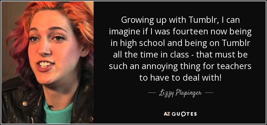 Growing up with Tumblr, I can imagine if I was fourteen now being in high school and being on Tumblr all the time in class - that must be such an annoying thing for teachers to have to deal with! - Lizzy Plapinger