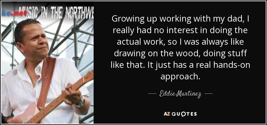 Growing up working with my dad, I really had no interest in doing the actual work, so I was always like drawing on the wood, doing stuff like that. It just has a real hands-on approach. - Eddie Martinez