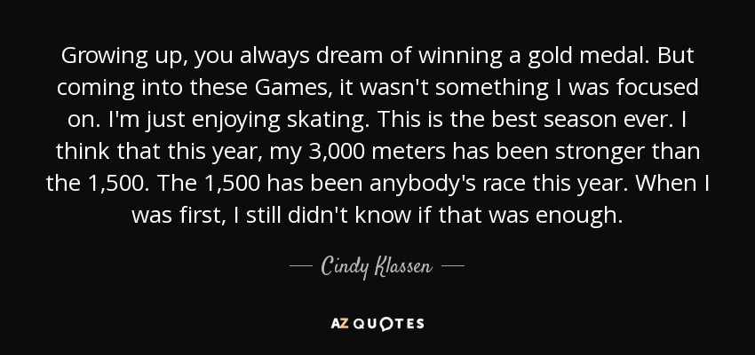 Growing up, you always dream of winning a gold medal. But coming into these Games, it wasn't something I was focused on. I'm just enjoying skating. This is the best season ever. I think that this year, my 3,000 meters has been stronger than the 1,500. The 1,500 has been anybody's race this year. When I was first, I still didn't know if that was enough. - Cindy Klassen
