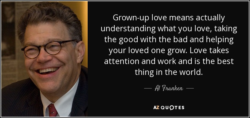 Grown-up love means actually understanding what you love, taking the good with the bad and helping your loved one grow. Love takes attention and work and is the best thing in the world. - Al Franken