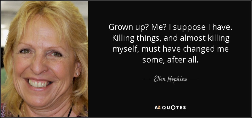 Grown up? Me? I suppose I have. Killing things, and almost killing myself, must have changed me some, after all. - Ellen Hopkins