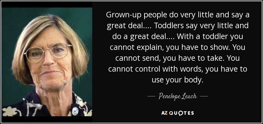 Grown-up people do very little and say a great deal.... Toddlers say very little and do a great deal.... With a toddler you cannot explain, you have to show. You cannot send, you have to take. You cannot control with words, you have to use your body. - Penelope Leach