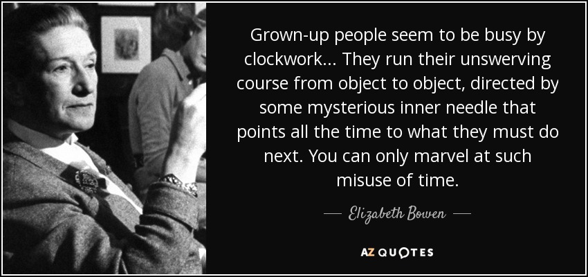 Grown-up people seem to be busy by clockwork... They run their unswerving course from object to object, directed by some mysterious inner needle that points all the time to what they must do next. You can only marvel at such misuse of time. - Elizabeth Bowen