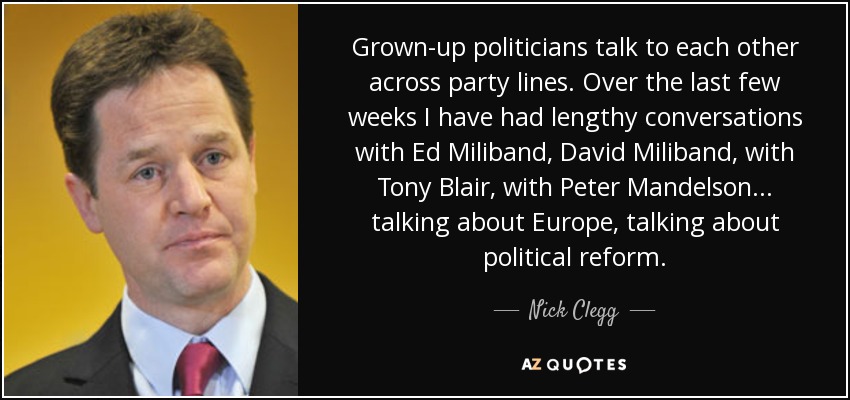 Grown-up politicians talk to each other across party lines. Over the last few weeks I have had lengthy conversations with Ed Miliband, David Miliband, with Tony Blair, with Peter Mandelson... talking about Europe, talking about political reform. - Nick Clegg