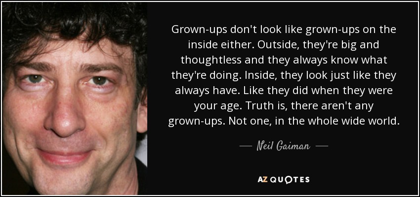 Grown-ups don't look like grown-ups on the inside either. Outside, they're big and thoughtless and they always know what they're doing. Inside, they look just like they always have. Like they did when they were your age. Truth is, there aren't any grown-ups. Not one, in the whole wide world. - Neil Gaiman