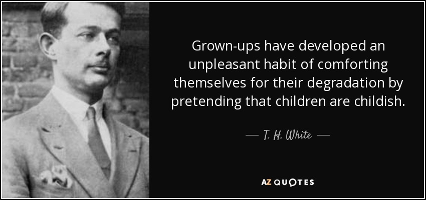 Grown-ups have developed an unpleasant habit of comforting themselves for their degradation by pretending that children are childish. - T. H. White