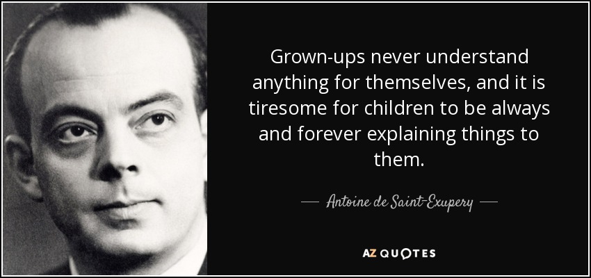 Grown-ups never understand anything for themselves, and it is tiresome for children to be always and forever explaining things to them. - Antoine de Saint-Exupery