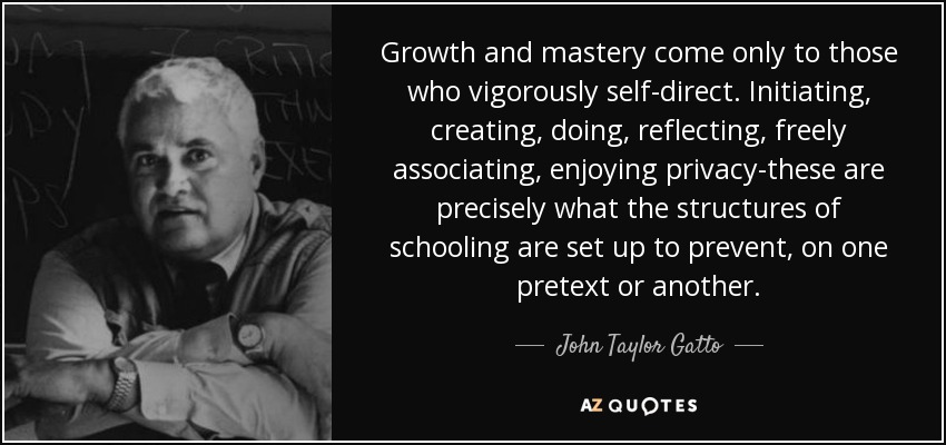 Growth and mastery come only to those who vigorously self-direct. Initiating, creating, doing, reflecting, freely associating, enjoying privacy-these are precisely what the structures of schooling are set up to prevent, on one pretext or another. - John Taylor Gatto
