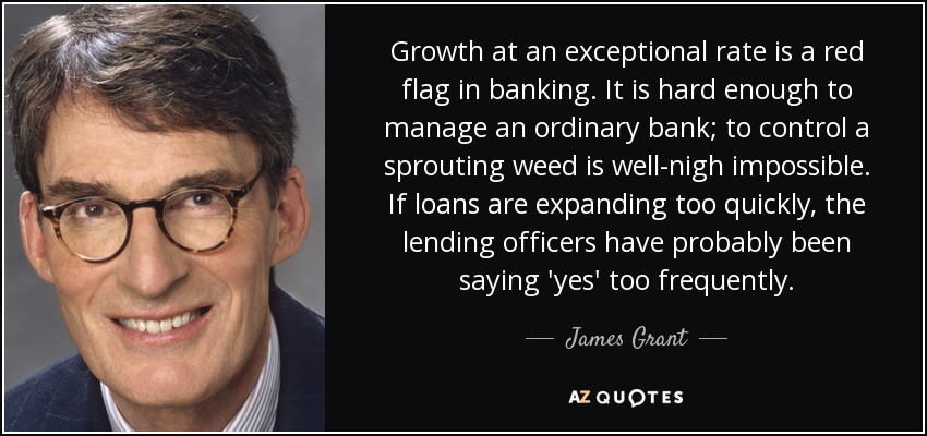 Growth at an exceptional rate is a red flag in banking. It is hard enough to manage an ordinary bank; to control a sprouting weed is well-nigh impossible. If loans are expanding too quickly, the lending officers have probably been saying 'yes' too frequently. - James Grant