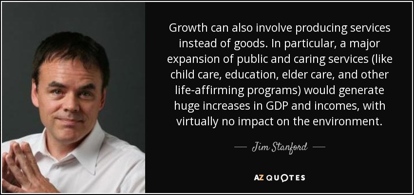 Growth can also involve producing services instead of goods. In particular, a major expansion of public and caring services (like child care, education, elder care, and other life-affirming programs) would generate huge increases in GDP and incomes, with virtually no impact on the environment. - Jim Stanford