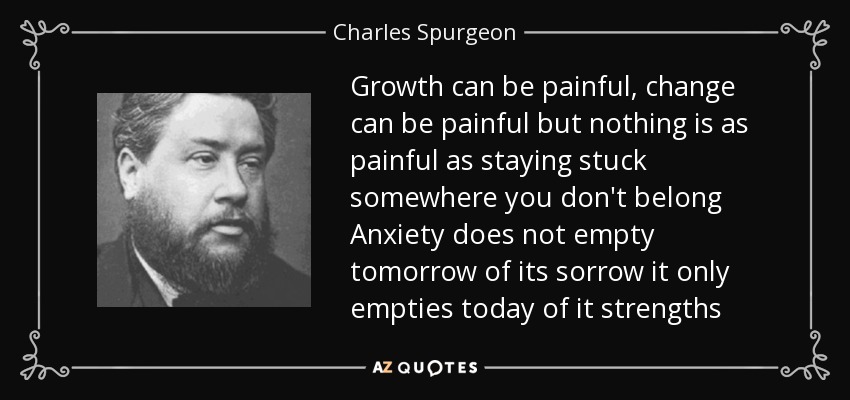 Growth can be painful, change can be painful but nothing is as painful as staying stuck somewhere you don't belong Anxiety does not empty tomorrow of its sorrow it only empties today of it strengths - Charles Spurgeon