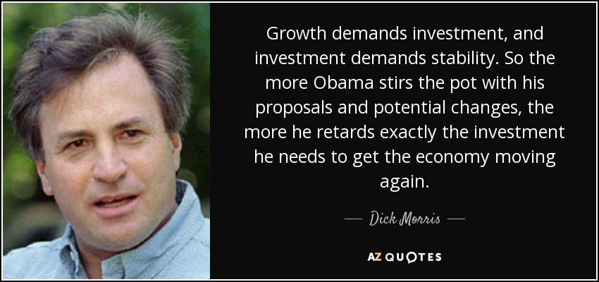 Growth demands investment, and investment demands stability. So the more Obama stirs the pot with his proposals and potential changes, the more he retards exactly the investment he needs to get the economy moving again. - Dick Morris