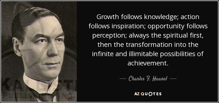 Growth follows knowledge; action follows inspiration; opportunity follows perception; always the spiritual first, then the transformation into the infinite and illimitable possibilities of achievement. - Charles F. Haanel