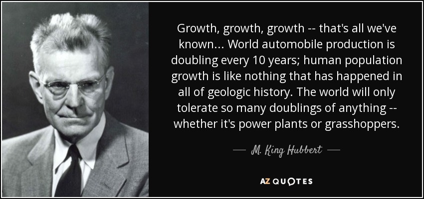 Growth, growth, growth -- that's all we've known . . . World automobile production is doubling every 10 years; human population growth is like nothing that has happened in all of geologic history. The world will only tolerate so many doublings of anything -- whether it's power plants or grasshoppers. - M. King Hubbert