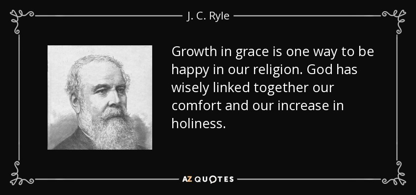 Growth in grace is one way to be happy in our religion. God has wisely linked together our comfort and our increase in holiness. - J. C. Ryle