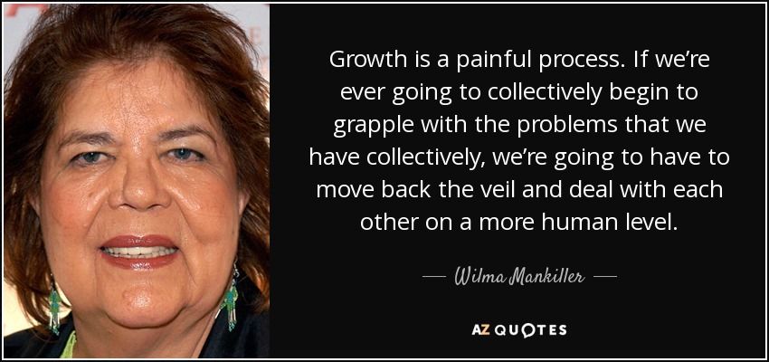 Growth is a painful process. If we’re ever going to collectively begin to grapple with the problems that we have collectively, we’re going to have to move back the veil and deal with each other on a more human level. - Wilma Mankiller