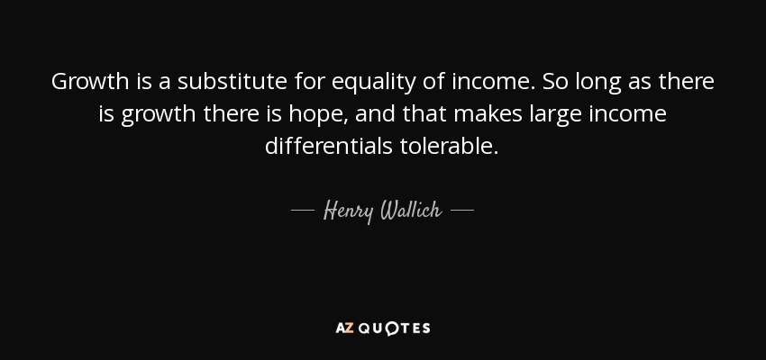 Growth is a substitute for equality of income. So long as there is growth there is hope, and that makes large income differentials tolerable. - Henry Wallich
