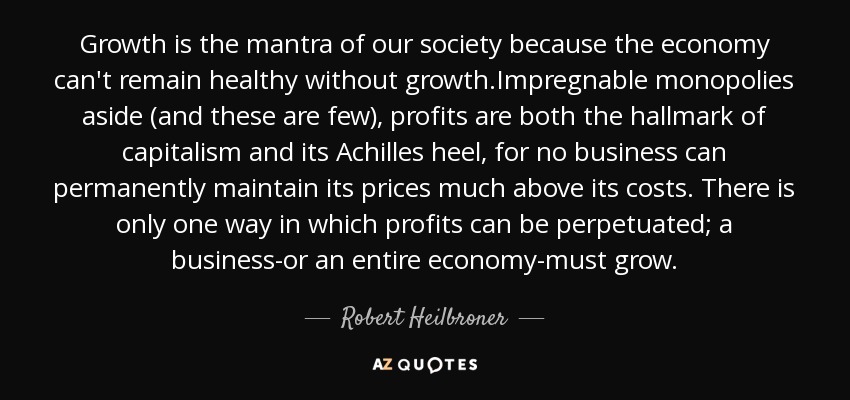 Growth is the mantra of our society because the economy can't remain healthy without growth.Impregnable monopolies aside (and these are few), profits are both the hallmark of capitalism and its Achilles heel, for no business can permanently maintain its prices much above its costs. There is only one way in which profits can be perpetuated; a business-or an entire economy-must grow. - Robert Heilbroner