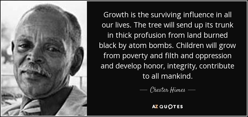 Growth is the surviving influence in all our lives. The tree will send up its trunk in thick profusion from land burned black by atom bombs. Children will grow from poverty and filth and oppression and develop honor, integrity, contribute to all mankind. - Chester Himes