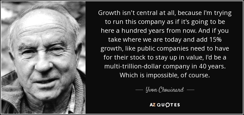 Growth isn't central at all, because I'm trying to run this company as if it's going to be here a hundred years from now. And if you take where we are today and add 15% growth, like public companies need to have for their stock to stay up in value, I'd be a multi-trillion-dollar company in 40 years. Which is impossible, of course. - Yvon Chouinard