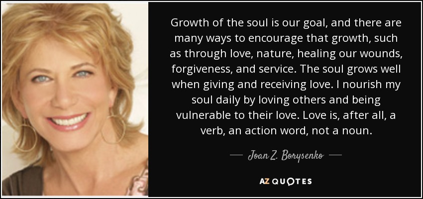 Growth of the soul is our goal, and there are many ways to encourage that growth, such as through love, nature, healing our wounds, forgiveness, and service. The soul grows well when giving and receiving love. I nourish my soul daily by loving others and being vulnerable to their love. Love is, after all, a verb, an action word, not a noun. - Joan Z. Borysenko