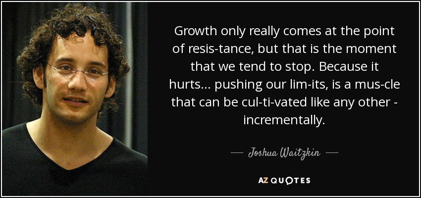 Growth only really comes at the point of resis­tance, but that is the moment that we tend to stop. Because it hurts... pushing our lim­its, is a mus­cle that can be cul­ti­vated like any other - incrementally. - Joshua Waitzkin