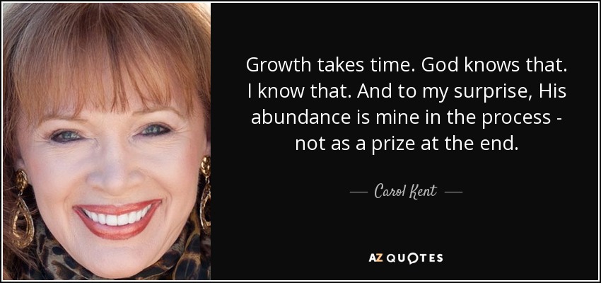 Growth takes time. God knows that. I know that. And to my surprise, His abundance is mine in the process - not as a prize at the end. - Carol Kent
