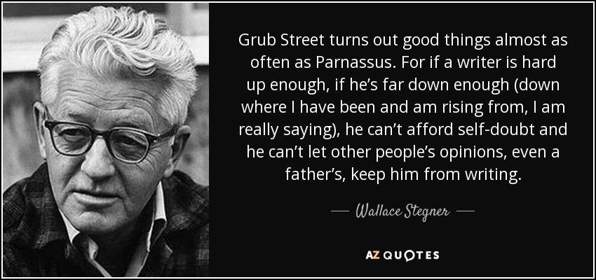 Grub Street turns out good things almost as often as Parnassus. For if a writer is hard up enough, if he’s far down enough (down where I have been and am rising from, I am really saying), he can’t afford self-doubt and he can’t let other people’s opinions, even a father’s, keep him from writing. - Wallace Stegner