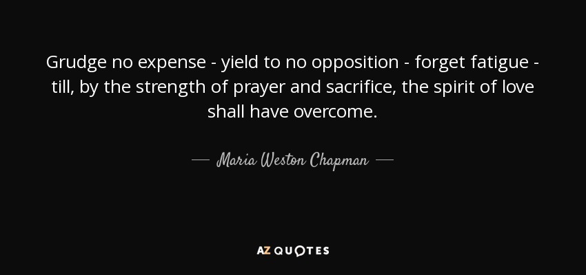 Grudge no expense - yield to no opposition - forget fatigue - till, by the strength of prayer and sacrifice, the spirit of love shall have overcome . - Maria Weston Chapman