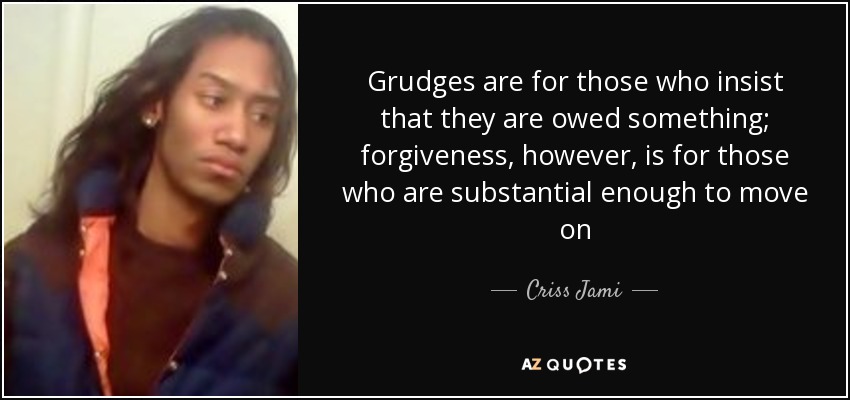 Grudges are for those who insist that they are owed something; forgiveness, however, is for those who are substantial enough to move on - Criss Jami