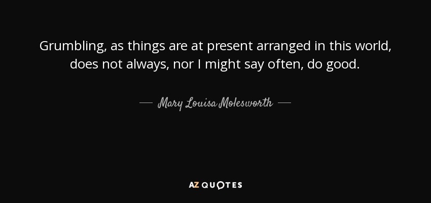 Grumbling, as things are at present arranged in this world, does not always, nor I might say often, do good. - Mary Louisa Molesworth