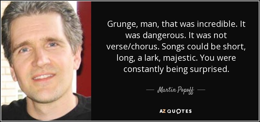 Grunge, man, that was incredible. It was dangerous. It was not verse/chorus. Songs could be short, long, a lark, majestic. You were constantly being surprised. - Martin Popoff