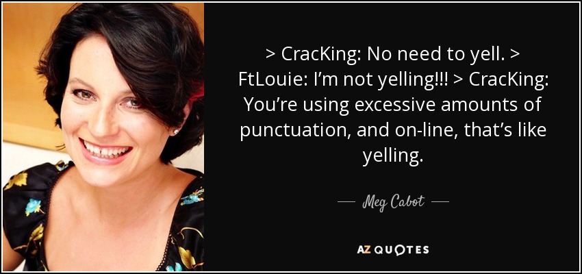> CracKing: No need to yell. > FtLouie: I’m not yelling!!! > CracKing: You’re using excessive amounts of punctuation, and on-line, that’s like yelling. - Meg Cabot