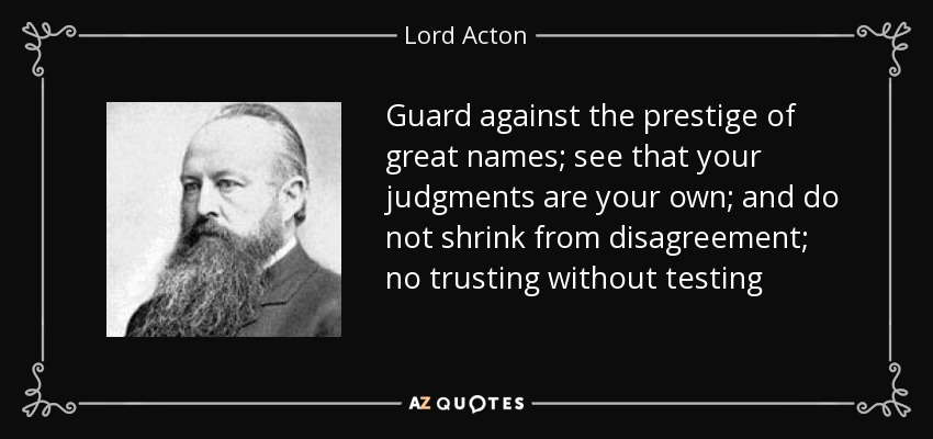 Guard against the prestige of great names; see that your judgments are your own; and do not shrink from disagreement; no trusting without testing - Lord Acton