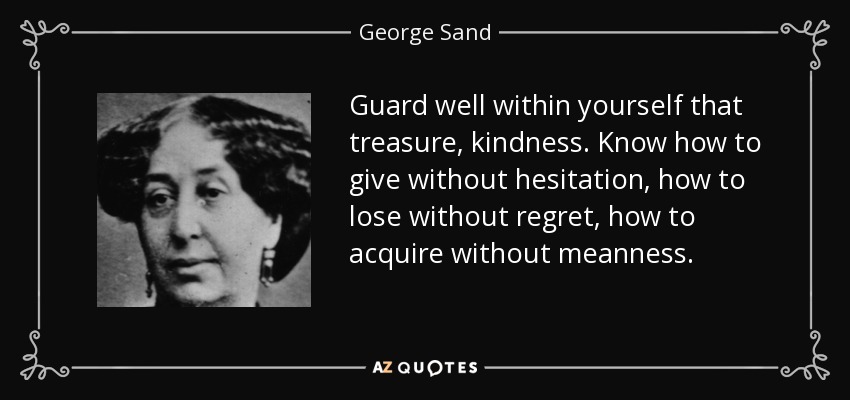 Guard well within yourself that treasure, kindness. Know how to give without hesitation, how to lose without regret, how to acquire without meanness. - George Sand