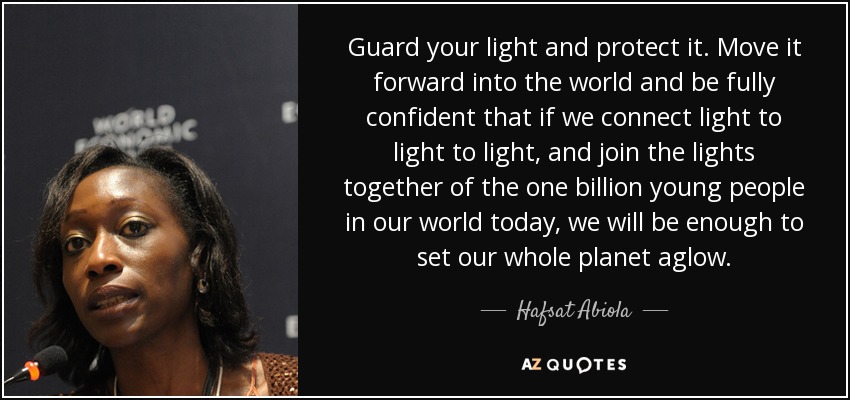Guard your light and protect it. Move it forward into the world and be fully confident that if we connect light to light to light, and join the lights together of the one billion young people in our world today, we will be enough to set our whole planet aglow. - Hafsat Abiola