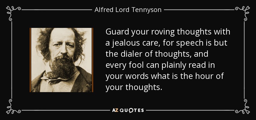 Guard your roving thoughts with a jealous care, for speech is but the dialer of thoughts, and every fool can plainly read in your words what is the hour of your thoughts. - Alfred Lord Tennyson