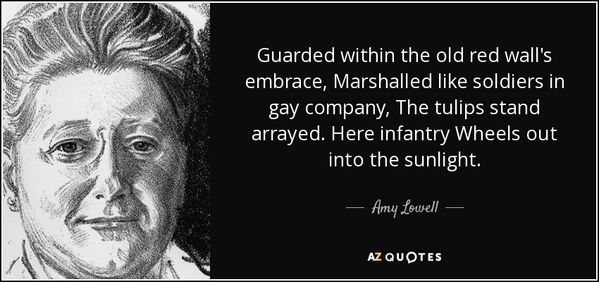 Guarded within the old red wall's embrace, Marshalled like soldiers in gay company, The tulips stand arrayed. Here infantry Wheels out into the sunlight. - Amy Lowell