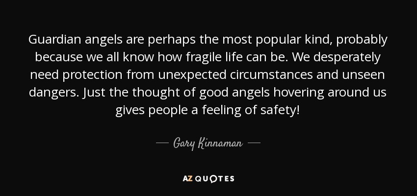 Guardian angels are perhaps the most popular kind, probably because we all know how fragile life can be. We desperately need protection from unexpected circumstances and unseen dangers. Just the thought of good angels hovering around us gives people a feeling of safety! - Gary Kinnaman