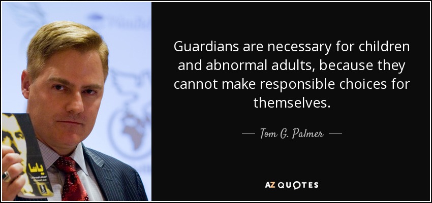 Guardians are necessary for children and abnormal adults, because they cannot make responsible choices for themselves. - Tom G. Palmer
