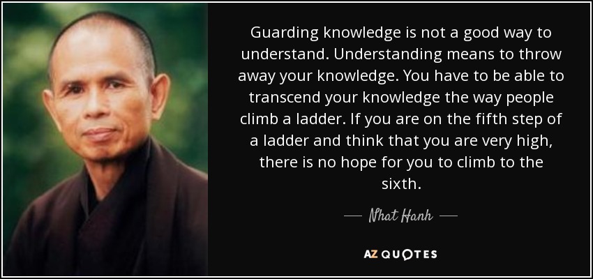 Guarding knowledge is not a good way to understand. Understanding means to throw away your knowledge. You have to be able to transcend your knowledge the way people climb a ladder. If you are on the fifth step of a ladder and think that you are very high, there is no hope for you to climb to the sixth. - Nhat Hanh