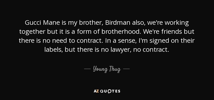 Gucci Mane is my brother, Birdman also, we're working together but it is a form of brotherhood. We're friends but there is no need to contract. In a sense, I'm signed on their labels, but there is no lawyer, no contract. - Young Thug