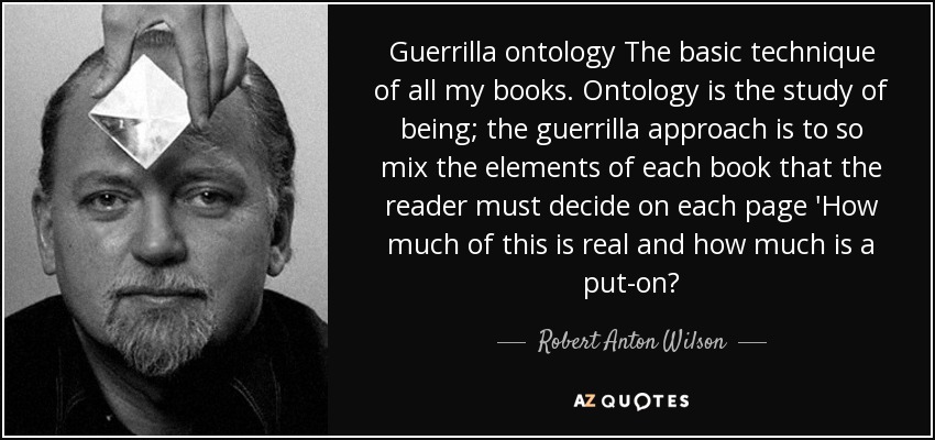 Guerrilla ontology The basic technique of all my books . Ontology is the study of being; the guerrilla approach is to so mix the elements of each book that the reader must decide on each page 'How much of this is real and how much is a put-on? - Robert Anton Wilson