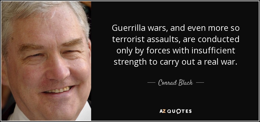 Guerrilla wars, and even more so terrorist assaults, are conducted only by forces with insufficient strength to carry out a real war. - Conrad Black