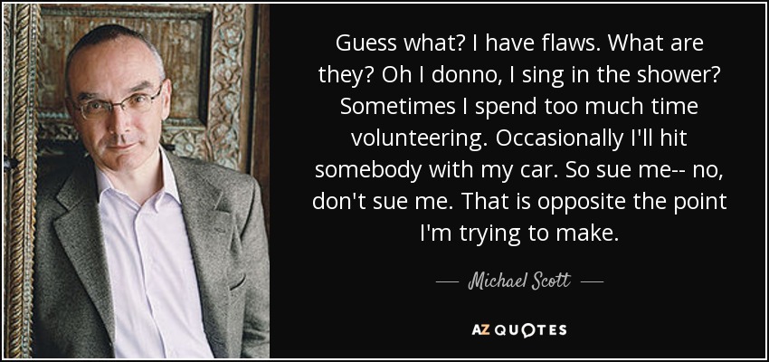 Guess what? I have flaws. What are they? Oh I donno, I sing in the shower? Sometimes I spend too much time volunteering. Occasionally I'll hit somebody with my car. So sue me-- no, don't sue me. That is opposite the point I'm trying to make. - Michael Scott