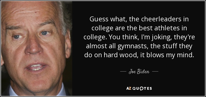 Guess what, the cheerleaders in college are the best athletes in college. You think, I'm joking, they're almost all gymnasts, the stuff they do on hard wood, it blows my mind. - Joe Biden