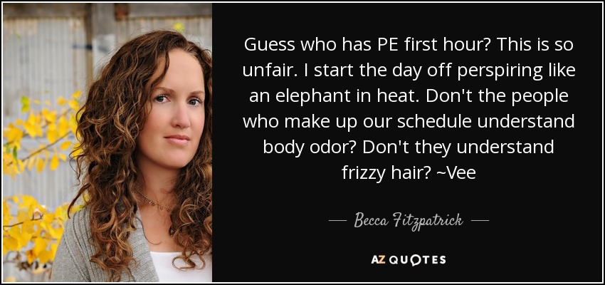 Guess who has PE first hour? This is so unfair. I start the day off perspiring like an elephant in heat. Don't the people who make up our schedule understand body odor? Don't they understand frizzy hair? ~Vee - Becca Fitzpatrick