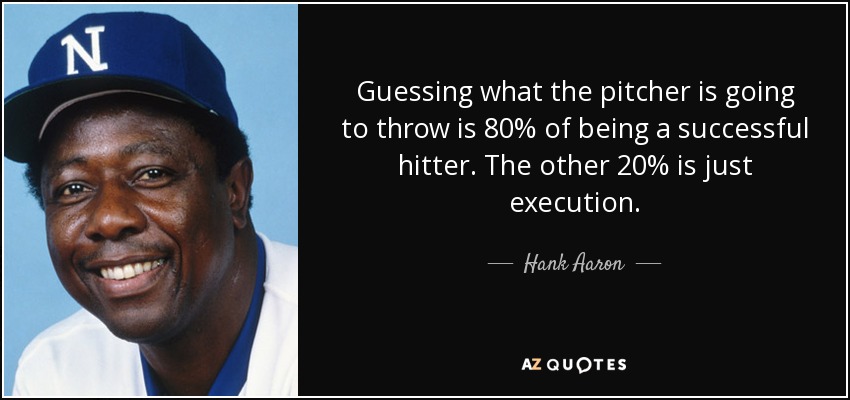 Guessing what the pitcher is going to throw is 80% of being a successful hitter. The other 20% is just execution. - Hank Aaron