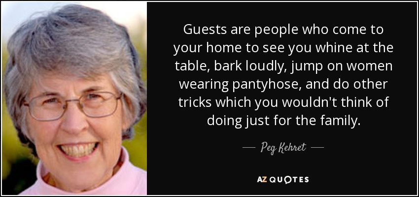 Guests are people who come to your home to see you whine at the table, bark loudly, jump on women wearing pantyhose, and do other tricks which you wouldn't think of doing just for the family. - Peg Kehret